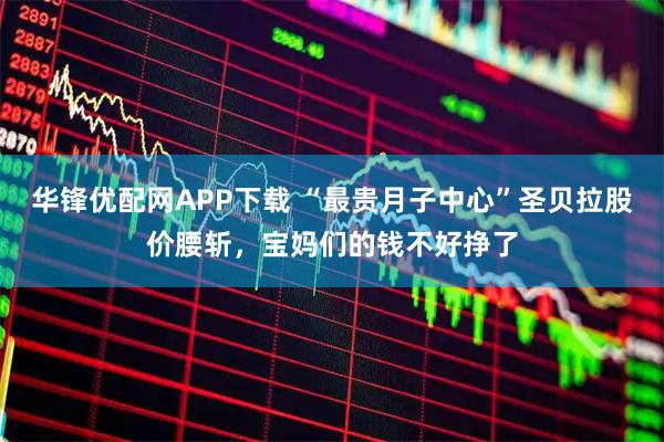 华锋优配网APP下载 “最贵月子中心”圣贝拉股价腰斩，宝妈们的钱不好挣了