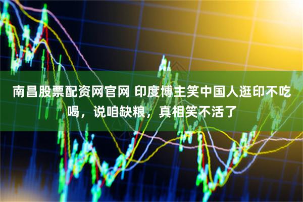 南昌股票配资网官网 印度博主笑中国人逛印不吃喝，说咱缺粮，真相笑不活了