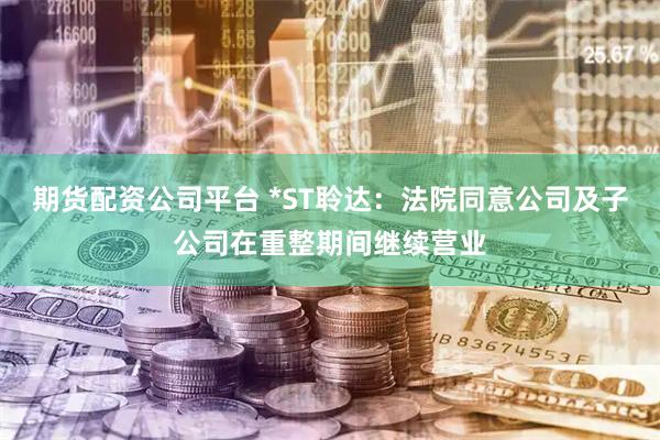 期货配资公司平台 *ST聆达：法院同意公司及子公司在重整期间继续营业