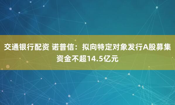 交通银行配资 诺普信：拟向特定对象发行A股募集资金不超14.5亿元