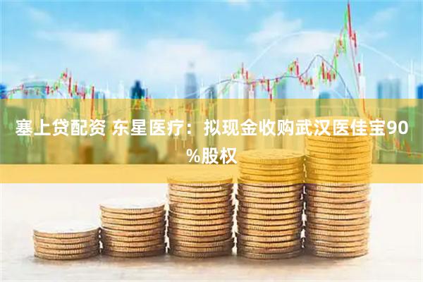 塞上贷配资 东星医疗：拟现金收购武汉医佳宝90%股权
