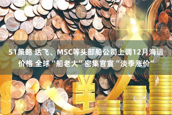 51策略 达飞、MSC等头部船公司上调12月海运价格 全球“船老大”密集官宣“淡季涨价”