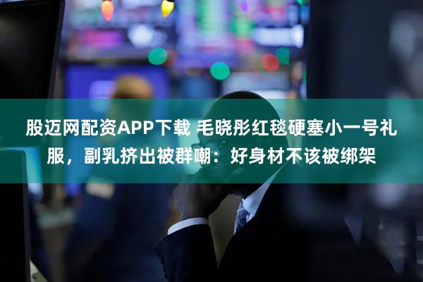 股迈网配资APP下载 毛晓彤红毯硬塞小一号礼服，副乳挤出被群嘲：好身材不该被绑架