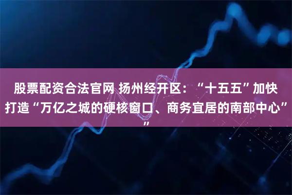 股票配资合法官网 扬州经开区：“十五五”加快打造“万亿之城的硬核窗口、商务宜居的南部中心”