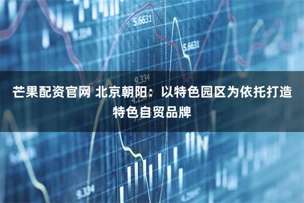 芒果配资官网 北京朝阳：以特色园区为依托打造特色自贸品牌