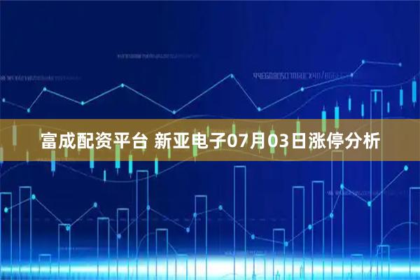 富成配资平台 新亚电子07月03日涨停分析
