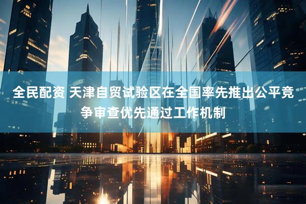 全民配资 天津自贸试验区在全国率先推出公平竞争审查优先通过工作机制