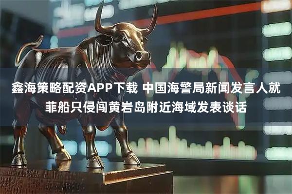 鑫海策略配资APP下载 中国海警局新闻发言人就菲船只侵闯黄岩岛附近海域发表谈话