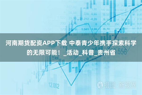 河南期货配资APP下载 中泰青少年携手探索科学的无限可能！_活动_科普_贵州省