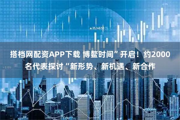 搭档网配资APP下载 博鳌时间”开启！约2000名代表探讨“新形势、新机遇、新合作