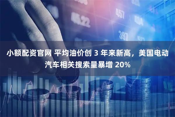 小额配资官网 平均油价创 3 年来新高，美国电动汽车相关搜索量暴增 20%