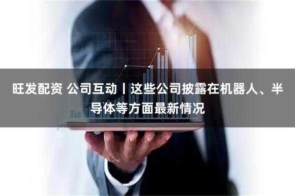 旺发配资 公司互动丨这些公司披露在机器人、半导体等方面最新情况
